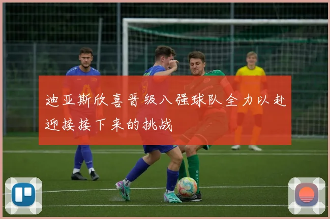 迪亚斯欣喜晋级八强球队全力以赴迎接接下来的挑战