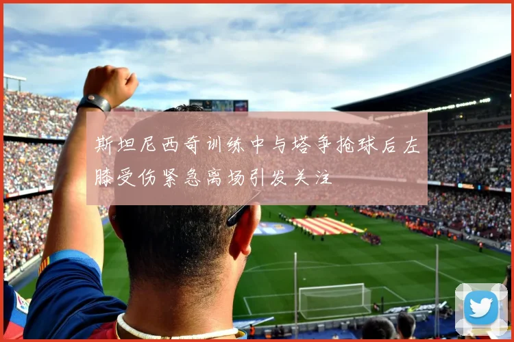 斯坦尼西奇训练中与塔争抢球后左膝受伤紧急离场引发关注