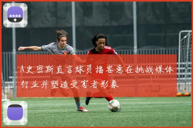 A史密斯直言球员播客意在挑战媒体行业并塑造受害者形象