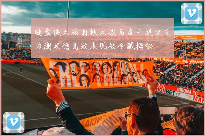 键盘侠火狼打铁大战乌度卡进攻乏力谢泼德高效表现被冷藏揭秘