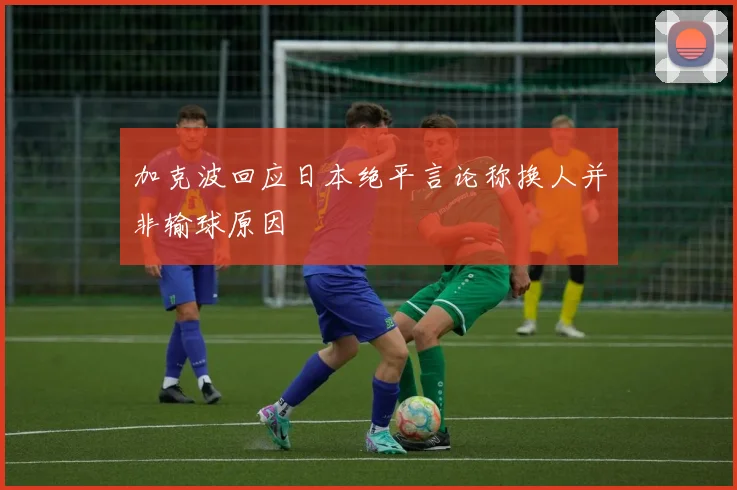 加克波回应日本绝平言论称换人并非输球原因