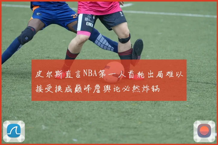 皮尔斯直言NBA第一人首轮出局难以接受换成巅峰詹舆论必然炸锅