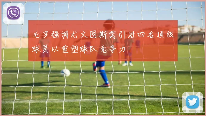 毛罗强调尤文图斯需引进四名顶级球员以重塑球队竞争力