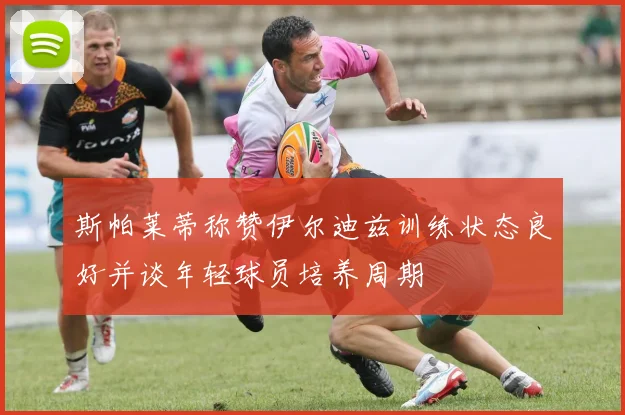 斯帕莱蒂称赞伊尔迪兹训练状态良好并谈年轻球员培养周期