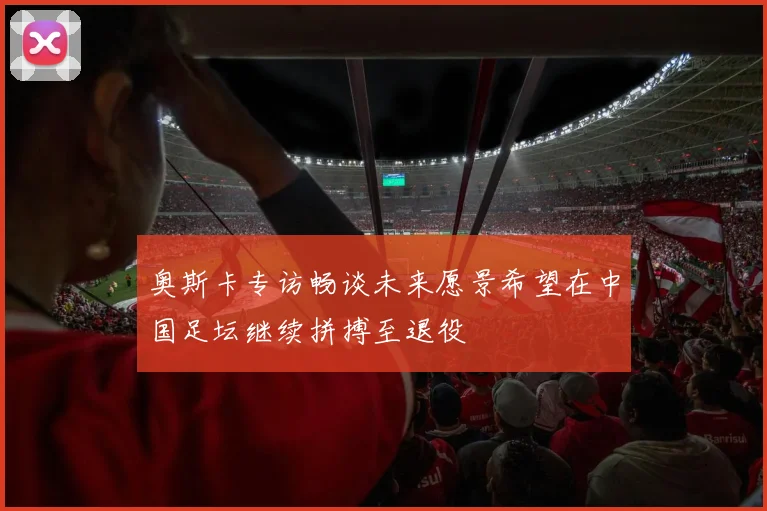 奥斯卡专访畅谈未来愿景希望在中国足坛继续拼搏至退役