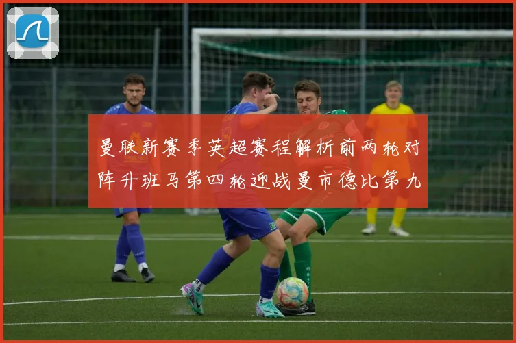 曼联新赛季英超赛程解析前两轮对阵升班马第四轮迎战曼市德比第九轮挑战蓝军