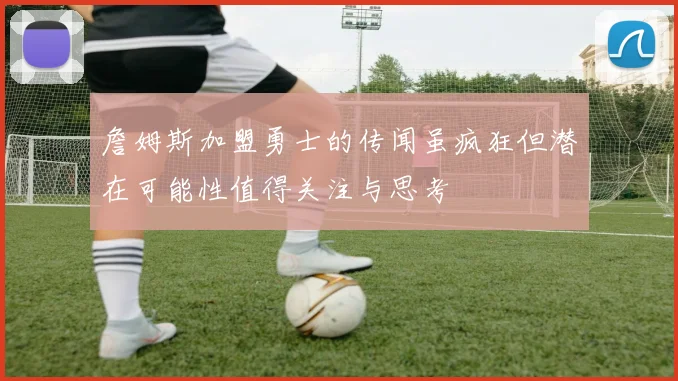 詹姆斯加盟勇士的传闻虽疯狂但潜在可能性值得关注与思考