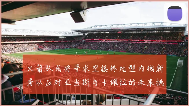火箭队或将寻求空接终结型内线新秀以应对亚当斯与卡佩拉的未来挑战
