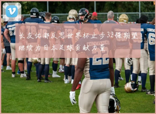 长友佑都反思世界杯止步32强期望继续为日本足球贡献力量