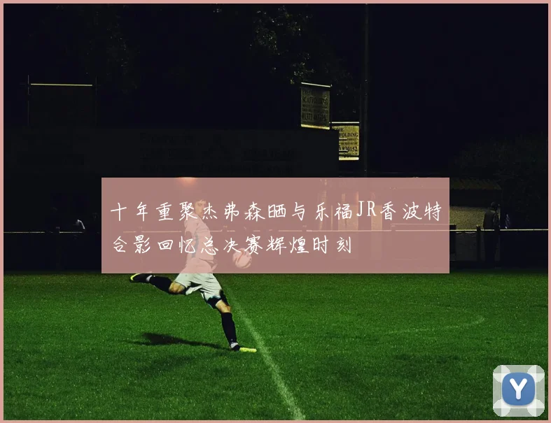 十年重聚杰弗森晒与乐福JR香波特合影回忆总决赛辉煌时刻