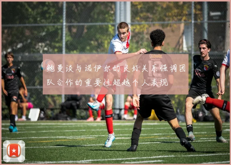 鲍曼谈与诺伊尔的良好关系强调团队合作的重要性超越个人表现