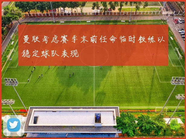 曼联考虑赛季末前任命临时教练以稳定球队表现
