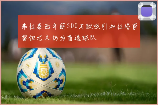 弗拉泰西年薪500万欧吸引加拉塔萨雷但尤文仍为首选球队