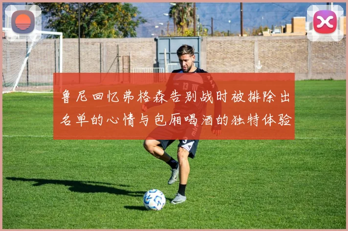 鲁尼回忆弗格森告别战时被排除出名单的心情与包厢喝酒的独特体验