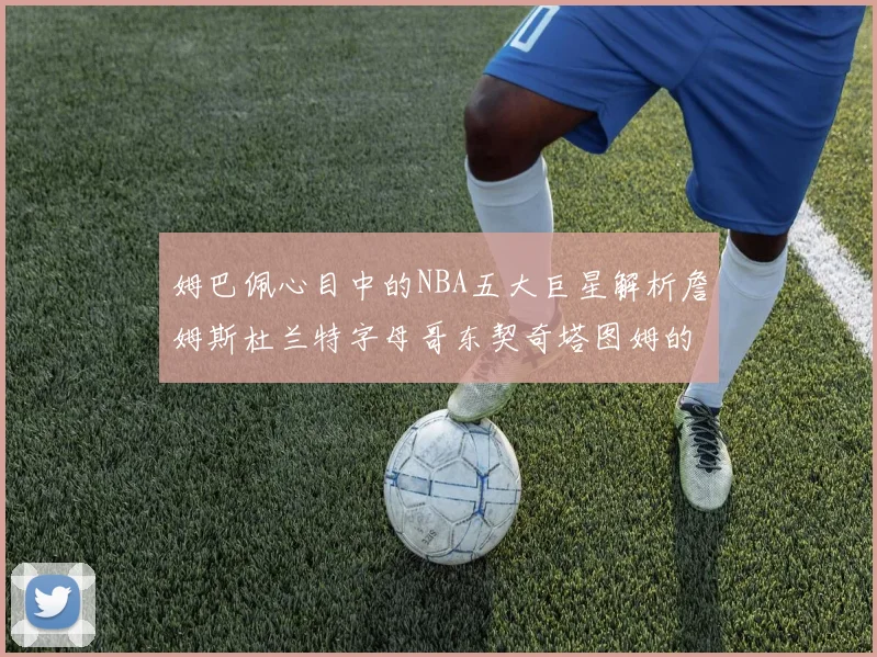 姆巴佩心目中的NBA五大巨星解析詹姆斯杜兰特字母哥东契奇塔图姆的独特魅力