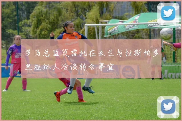 罗马总监莫雷托在米兰与拉斯帕多里经纪人洽谈转会事宜
