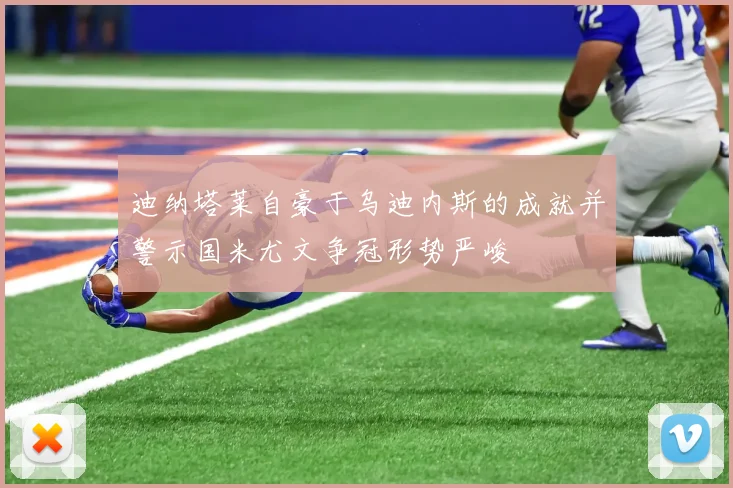 迪纳塔莱自豪于乌迪内斯的成就并警示国米尤文争冠形势严峻