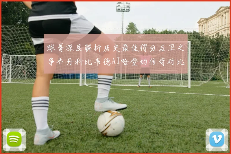 球哥深度解析历史最佳得分后卫之争乔丹科比韦德AI哈登的传奇对比