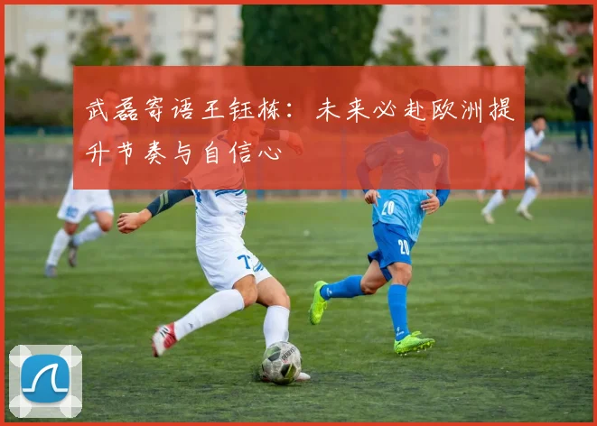 武磊寄语王钰栋：未来必赴欧洲提升节奏与自信心