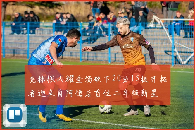 克林根闪耀全场砍下20分15板开拓者迎来自阿德后首位二年级新星